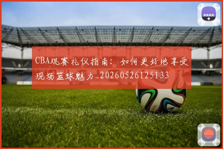 CBA观赛礼仪指南:如何更好地享受现场篮球魅力_20260526125133