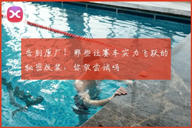告别原厂！那些让赛车实力飞跃的秘密改装，你敢尝试吗