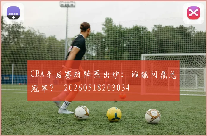 CBA季后赛对阵图出炉：谁能问鼎总冠军？_20260518203034