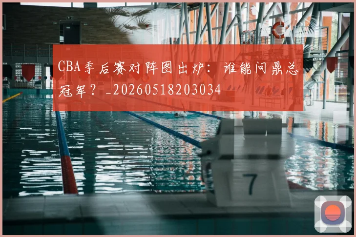 CBA季后赛对阵图出炉：谁能问鼎总冠军？_20260518203034
