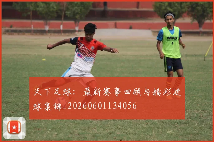 天下足球:最新赛事回顾与精彩进球集锦_20260601134056