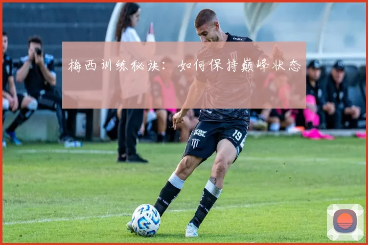 梅西训练秘诀：如何保持巅峰状态
