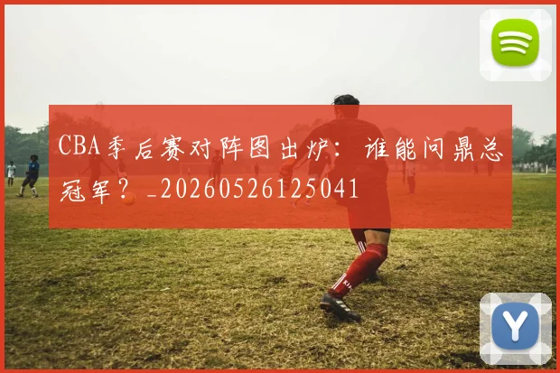 CBA季后赛对阵图出炉：谁能问鼎总冠军？_20260526125041