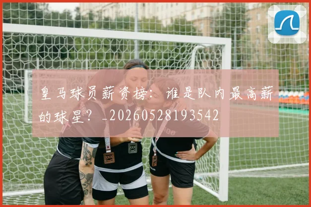 皇马球员薪资榜：谁是队内最高薪的球星？_20260528193542