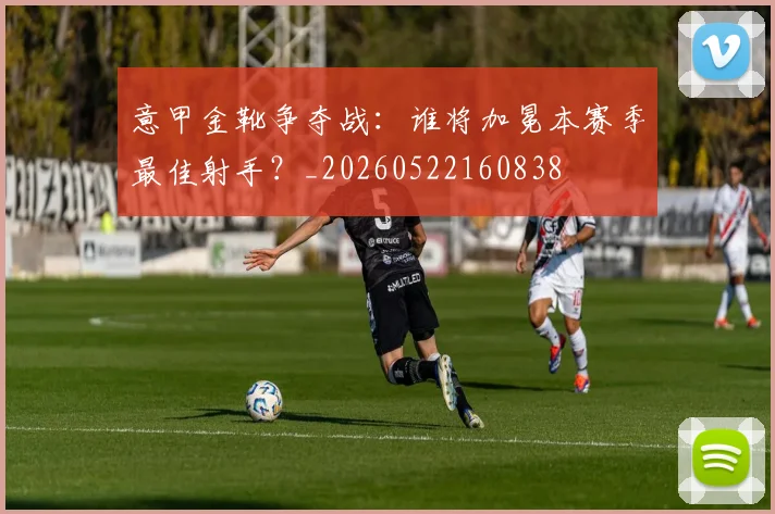 意甲金靴争夺战：谁将加冕本赛季最佳射手？_20260522160838