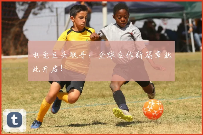 电竞巨头联手，全球合作新篇章就此开启！