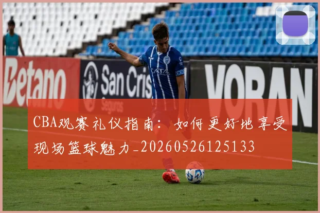 CBA观赛礼仪指南:如何更好地享受现场篮球魅力_20260526125133