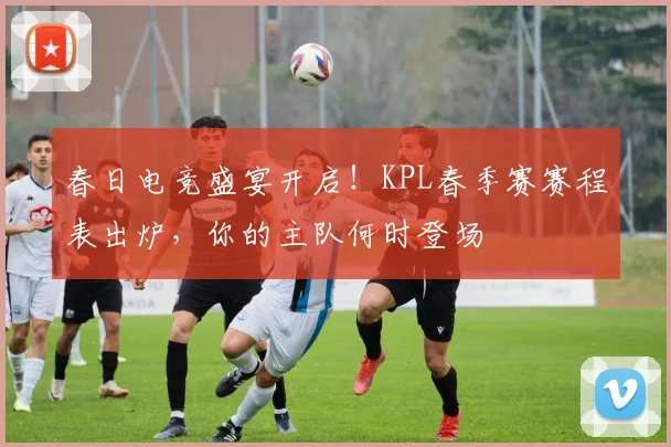 春日电竞盛宴开启!KPL春季赛赛程表出炉,你的主队何时登场