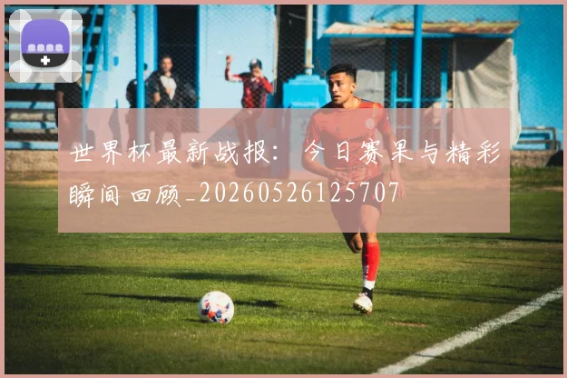 世界杯最新战报：今日赛果与精彩瞬间回顾_20260526125707