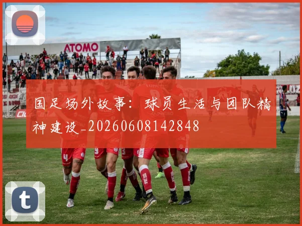 国足场外故事：球员生活与团队精神建设_20260608142848
