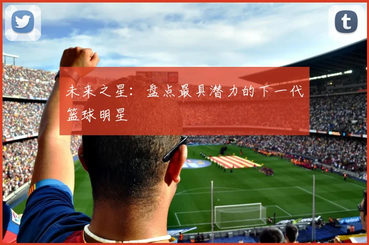 未来之星：盘点最具潜力的下一代篮球明星