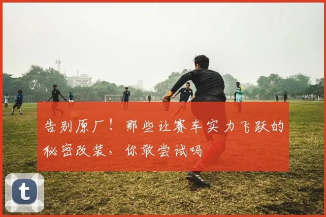 告别原厂！那些让赛车实力飞跃的秘密改装，你敢尝试吗