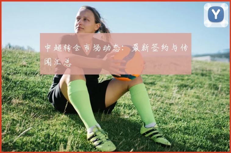 中超转会市场动态:最新签约与传闻汇总