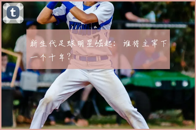 新生代足球明星崛起:谁将主宰下一个十年?